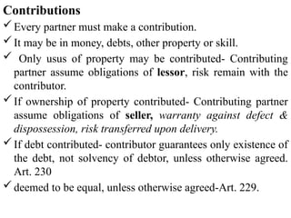 Contributions
Every partner must make a contribution.
It may be in money, debts, other property or skill.
 Only usus of property may be contributed- Contributing
partner assume obligations of lessor, risk remain with the
contributor.
If ownership of property contributed- Contributing partner
assume obligations of seller, warranty against defect &
dispossession, risk transferred upon delivery.
If debt contributed- contributor guarantees only existence of
the debt, not solvency of debtor, unless otherwise agreed.
Art. 230
deemed to be equal, unless otherwise agreed-Art. 229.
 