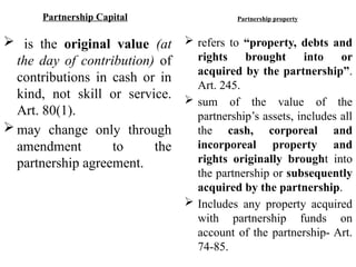 Partnership Capital
 is the original value (at
the day of contribution) of
contributions in cash or in
kind, not skill or service.
Art. 80(1).
 may change only through
amendment to the
partnership agreement.
Partnership property
 refers to “property, debts and
rights brought into or
acquired by the partnership”.
Art. 245.
 sum of the value of the
partnership’s assets, includes all
the cash, corporeal and
incorporeal property and
rights originally brought into
the partnership or subsequently
acquired by the partnership.
 Includes any property acquired
with partnership funds on
account of the partnership- Art.
74-85.
 
