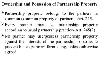 Ownership and Possession of Partnership Property
Partnership property belongs to the partners in
common (common property of partners)-Art. 245.
Every partner may use partnership property
according to usual partnership practice- Art. 245(2).
No partner may use/possess partnership property
against the interests of the partnership or so as to
prevent his co-partners form using, unless otherwise
agreed.
 