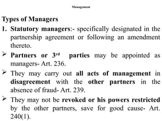 Management
Types of Managers
1. Statutory managers:- specifically designated in the
partnership agreement or following an amendment
thereto.
 Partners or 3rd
parties may be appointed as
managers- Art. 236.
 They may carry out all acts of management in
disagreement with the other partners in the
absence of fraud- Art. 239.
 They may not be revoked or his powers restricted
by the other partners, save for good cause- Art.
240(1).
 