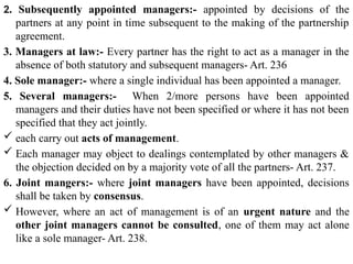 2. Subsequently appointed managers:- appointed by decisions of the
partners at any point in time subsequent to the making of the partnership
agreement.
3. Managers at law:- Every partner has the right to act as a manager in the
absence of both statutory and subsequent managers- Art. 236
4. Sole manager:- where a single individual has been appointed a manager.
5. Several managers:- When 2/more persons have been appointed
managers and their duties have not been specified or where it has not been
specified that they act jointly.
 each carry out acts of management.
 Each manager may object to dealings contemplated by other managers &
the objection decided on by a majority vote of all the partners- Art. 237.
6. Joint mangers:- where joint managers have been appointed, decisions
shall be taken by consensus.
 However, where an act of management is of an urgent nature and the
other joint managers cannot be consulted, one of them may act alone
like a sole manager- Art. 238.
 