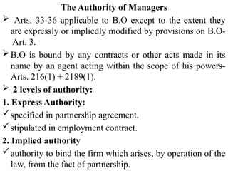 The Authority of Managers
 Arts. 33-36 applicable to B.O except to the extent they
are expressly or impliedly modified by provisions on B.O-
Art. 3.
B.O is bound by any contracts or other acts made in its
name by an agent acting within the scope of his powers-
Arts. 216(1) + 2189(1).
 2 levels of authority:
1. Express Authority:
specified in partnership agreement.
stipulated in employment contract.
2. Implied authority
authority to bind the firm which arises, by operation of the
law, from the fact of partnership.
 