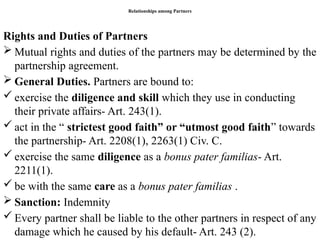 Relationships among Partners
Rights and Duties of Partners
 Mutual rights and duties of the partners may be determined by the
partnership agreement.
 General Duties. Partners are bound to:
 exercise the diligence and skill which they use in conducting
their private affairs- Art. 243(1).
 act in the “ strictest good faith” or “utmost good faith” towards
the partnership- Art. 2208(1), 2263(1) Civ. C.
 exercise the same diligence as a bonus pater familias- Art.
2211(1).
 be with the same care as a bonus pater familias .
 Sanction: Indemnity
 Every partner shall be liable to the other partners in respect of any
damage which he caused by his default- Art. 243 (2).
 