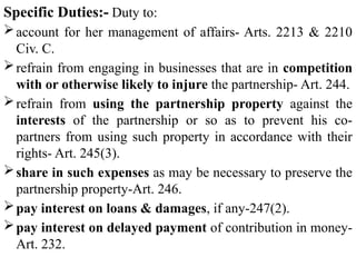 Specific Duties:- Duty to:
account for her management of affairs- Arts. 2213 & 2210
Civ. C.
refrain from engaging in businesses that are in competition
with or otherwise likely to injure the partnership- Art. 244.
refrain from using the partnership property against the
interests of the partnership or so as to prevent his co-
partners from using such property in accordance with their
rights- Art. 245(3).
share in such expenses as may be necessary to preserve the
partnership property-Art. 246.
pay interest on loans & damages, if any-247(2).
pay interest on delayed payment of contribution in money-
Art. 232.
 