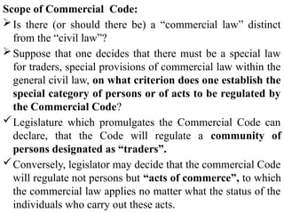 Scope of Commercial Code:
Is there (or should there be) a “commercial law” distinct
from the “civil law”?
Suppose that one decides that there must be a special law
for traders, special provisions of commercial law within the
general civil law, on what criterion does one establish the
special category of persons or of acts to be regulated by
the Commercial Code?
Legislature which promulgates the Commercial Code can
declare, that the Code will regulate a community of
persons designated as “traders”.
Conversely, legislator may decide that the commercial Code
will regulate not persons but “acts of commerce”, to which
the commercial law applies no matter what the status of the
individuals who carry out these acts.
 