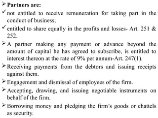 Partners are:
not entitled to receive remuneration for taking part in the
conduct of business;
entitled to share equally in the profits and losses- Art. 251 &
252.
A partner making any payment or advance beyond the
amount of capital he has agreed to subscribe, is entitled to
interest thereon at the rate of 9% per annum-Art. 247(1).
Receiving payments from the debtors and issuing receipts
against them.
Engagement and dismissal of employees of the firm.
Accepting, drawing, and issuing negotiable instruments on
behalf of the firm.
Borrowing money and pledging the firm’s goods or chattels
as security.
 