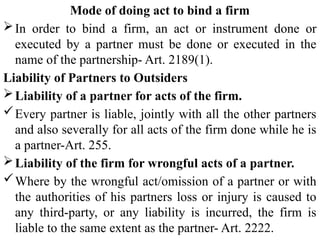 Mode of doing act to bind a firm
In order to bind a firm, an act or instrument done or
executed by a partner must be done or executed in the
name of the partnership- Art. 2189(1).
Liability of Partners to Outsiders
Liability of a partner for acts of the firm.
Every partner is liable, jointly with all the other partners
and also severally for all acts of the firm done while he is
a partner-Art. 255.
Liability of the firm for wrongful acts of a partner.
Where by the wrongful act/omission of a partner or with
the authorities of his partners loss or injury is caused to
any third-party, or any liability is incurred, the firm is
liable to the same extent as the partner- Art. 2222.
 