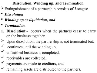 Dissolution, Winding up, and Termination
Extinguishment of a partnership consists of 3 stages:
 Dissolution
 Winding up or liquidation, and
 Termination.
1. Dissolution:- occurs when the partners cease to carry
on the business together.
 Upon dissolution, the partnership is not terminated but:
 continues until the winding up,
 unfinished business is completed,
 receivables are collected,
 payments are made to creditors, and
 remaining assets are distributed to the partners.
 