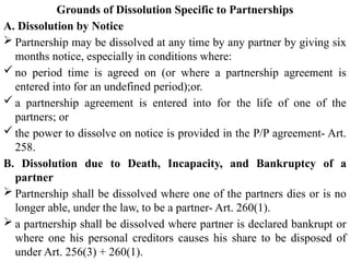 Grounds of Dissolution Specific to Partnerships
A. Dissolution by Notice
 Partnership may be dissolved at any time by any partner by giving six
months notice, especially in conditions where:
 no period time is agreed on (or where a partnership agreement is
entered into for an undefined period);or.
 a partnership agreement is entered into for the life of one of the
partners; or
 the power to dissolve on notice is provided in the P/P agreement- Art.
258.
B. Dissolution due to Death, Incapacity, and Bankruptcy of a
partner
 Partnership shall be dissolved where one of the partners dies or is no
longer able, under the law, to be a partner- Art. 260(1).
 a partnership shall be dissolved where partner is declared bankrupt or
where one his personal creditors causes his share to be disposed of
under Art. 256(3) + 260(1).
 