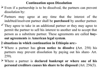 Continuation upon Dissolution
 Even if a partnership is to be dissolved, the partners can prevent
dissolution by:
 Partners may agree at any time that the interest of the
indebted/insolvent partner shall be purchased by another partner.
 They agree to take in an additional partner or they may agree to
permit the partner to sell his interest to another and to accept that
person as a substitute partner. These agreements are called buy-
out agreements in American legal system.
2 situations in which continuation in Ethiopia are:-
 Where a partner has given notice to dissolve (Art. 258) his
partners may prevent dissolution by paying out his share- Art.
259).
 Where a partner is declared bankrupt or where one of his
personal creditors causes his share to be disposed (Art. 256(3).
 