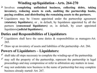 Winding up/liquidation - Arts. 264-270
 Involves completing unfinished business, collecting debts, taking
inventory, reducing assets to cash, auditing the partnership books,
paying creditor, and distributing the remaining assets to the partners.
 Liquidators may be 1/more appointed under the partnership agreement
(statutory liquidators), or , in default, by liquidators appointed by all the
partners (consensual liquidators) or, in default, by court appointed
liquidators(judicial liquidators).
Duties and Responsibilities of Liquidators
 Liquidators shall have the same duties & responsibilities as managers-Art.
265.
 Draw up an inventory of assets and liabilities of the partnership -Art. 266.
Powers of Liquidators – Liquidators:
 shall take all steps necessary to complete the winding-up of the partnership.
 may sell the property of the partnership, represent the partnership in legal
proceedings and may compromise or refer to arbitration any matters in issue.
 may not undertake new business in the name of partnership but may complete
business already started- Art. 267.
 