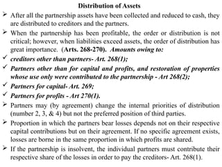 Distribution of Assets
 After all the partnership assets have been collected and reduced to cash, they
are distributed to creditors and the partners.
 When the partnership has been profitable, the order or distribution is not
critical; however, when liabilities exceed assets, the order of distribution has
great importance. (Arts. 268-270). Amounts owing to:
 creditors other than partners- Art. 268(1);
 Partners other than for capital and profits, and restoration of properties
whose use only were contributed to the partnership - Art 268(2);
 Partners for capital- Art. 269;
 Partners for profits - Art 270(1).
 Partners may (by agreement) change the internal priorities of distribution
(number 2, 3, & 4) but not the preferred position of third parties.
 Proportion in which the partners bear losses depends not on their respective
capital contributions but on their agreement. If no specific agreement exists,
losses are borne in the same proportion in which profits are shared.
 If the partnership is insolvent, the individual partners must contribute their
respective share of the losses in order to pay the creditors- Art. 268(1).
 