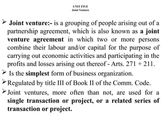 UNIT FIVE
Joint Venture
 Joint venture:- is a grouping of people arising out of a
partnership agreement, which is also known as a joint
venture agreement in which two or more persons
combine their labour and/or capital for the purpose of
carrying out economic activities and participating in the
profits and losses arising out thereof - Arts. 271 + 211.
 Is the simplest form of business organization.
Regulated by title III of Book II of the Comm. Code.
Joint ventures, more often than not, are used for a
single transaction or project, or a related series of
transaction or project.
 