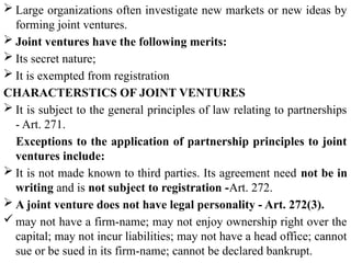  Large organizations often investigate new markets or new ideas by
forming joint ventures.
 Joint ventures have the following merits:
 Its secret nature;
 It is exempted from registration
CHARACTERSTICS OF JOINT VENTURES
 It is subject to the general principles of law relating to partnerships
- Art. 271.
Exceptions to the application of partnership principles to joint
ventures include:
 It is not made known to third parties. Its agreement need not be in
writing and is not subject to registration -Art. 272.
 A joint venture does not have legal personality - Art. 272(3).
 may not have a firm-name; may not enjoy ownership right over the
capital; may not incur liabilities; may not have a head office; cannot
sue or be sued in its firm-name; cannot be declared bankrupt.
 