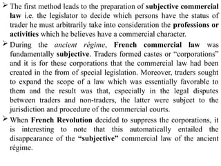  The first method leads to the preparation of subjective commercial
law i.e. the legislator to decide which persons have the status of
trader he must arbitrarily take into consideration the professions or
activities which he believes have a commercial character.
 During the ancient régime, French commercial law was
fundamentally subjective. Traders formed castes or “corporations”
and it is for these corporations that the commercial law had been
created in the from of special legislation. Moreover, traders sought
to expand the scope of a law which was essentially favorable to
them and the result was that, especially in the legal disputes
between traders and non-traders, the latter were subject to the
jurisdiction and procedure of the commercial courts.
 When French Revolution decided to suppress the corporations, it
is interesting to note that this automatically entailed the
disappearance of the “subjective” commercial law of the ancient
régime.
 