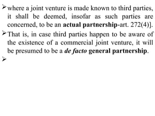 where a joint venture is made known to third parties,
it shall be deemed, insofar as such parties are
concerned, to be an actual partnership-art. 272(4)].
That is, in case third parties happen to be aware of
the existence of a commercial joint venture, it will
be presumed to be a de facto general partnership.

 