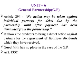 UNIT – 6
General Partnership(G.P)
Article 294 - “No action may be taken against
individual partners for debts due by the
partnership until after payment has been
demanded from the partnership.”
It allows the creditors to bring a direct action against
partners for the repayment of fictitious dividends
which they have received.
Good faith has no place in the case of the G.P.
Art. 295?
 
