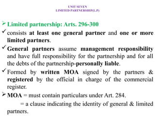 UNIT SEVEN
LIMITED PARTNERSHIP(L.P)
Limited partnership: Arts. 296-300
consists at least one general partner and one or more
limited partners.
General partners assume management responsibility
and have full responsibility for the partnership and for all
the debts of the partnership-personally liable.
Formed by written MOA signed by the partners &
registered by the official in charge of the commercial
register.
MOA = must contain particulars under Art. 284.
= a clause indicating the identity of general & limited
partners.
 