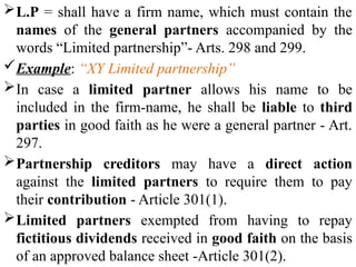 L.P = shall have a firm name, which must contain the
names of the general partners accompanied by the
words “Limited partnership”- Arts. 298 and 299.
Example: “XY Limited partnership”
In case a limited partner allows his name to be
included in the firm-name, he shall be liable to third
parties in good faith as he were a general partner - Art.
297.
Partnership creditors may have a direct action
against the limited partners to require them to pay
their contribution - Article 301(1).
Limited partners exempted from having to repay
fictitious dividends received in good faith on the basis
of an approved balance sheet -Article 301(2).
 