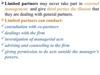 Limited partners may never take part in external
management and give third parties the illusion that
they are dealing with general partners.
Limited partners can conduct:
consultation with co-partners
dealings with the firm
investigation of managerial acts
advising and counseling to the firm
giving permission to do acts outside the manager’s
powers.
 