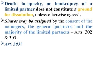 Death, incapacity, or bankruptcy of a
limited partner does not constitute a ground
for dissolution, unless otherwise agreed.
Shares may be assigned by the consent of the
managers, the general partners, and the
majority of the limited partners – Arts. 302
& 303.
Art. 303?
 