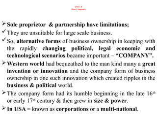 UNIT - 8
Share Companies
Sole proprietor & partnership have limitations;
They are unsuitable for large scale business.
So, alternative forms of business ownership in keeping with
the rapidly changing political, legal economic and
technological scenarios became important – “COMPANY”.
Western world had bequeathed to the man kind many a great
invention or innovation and the company form of business
ownership in one such innovation which created ripples in the
business & political world.
The company form had its humble beginning in the late 16th
or early 17th
century & then grew in size & power.
In USA = known as corporations or a multi-national.
 