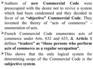 Authors of new Commercial Code were
preoccupied with the desire not to revive a system
which had been condemned and they decided in
favor of an “objective” Commercial Code. They
invented the theory of “acts of commerce” -
enumeration of acts.
French Commercial Code enumerates acts of
commerce under Arts. 632 and 633, & Article 1
defines “traders” as “those persons who perform
acts of commerce as a regular occupation”.
This shows that the only logical system for
determining scope of the Commercial Code is the
subjective system.
 