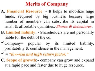 Merits of Company
A. Financial Resource: - It helps to mobilize huge
funds, required by big business because large
number of members can subscribe its capital in
small & affordable quantities.-Shares & debentures.
B. Limited liability: - Shareholders are not personally
liable for the debt of the co.
Company= popular by its limited liability,
profitability & confidence in the management.
 = “low-risk and high return factor.”
C. Scope of growth:- company can grow and expand
at a rapid pace and faster due to huge resource.
 