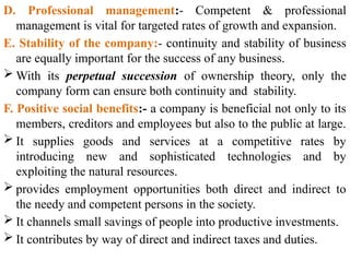 D. Professional management:- Competent & professional
management is vital for targeted rates of growth and expansion.
E. Stability of the company:- continuity and stability of business
are equally important for the success of any business.
 With its perpetual succession of ownership theory, only the
company form can ensure both continuity and stability.
F. Positive social benefits:- a company is beneficial not only to its
members, creditors and employees but also to the public at large.
 It supplies goods and services at a competitive rates by
introducing new and sophisticated technologies and by
exploiting the natural resources.
 provides employment opportunities both direct and indirect to
the needy and competent persons in the society.
 It channels small savings of people into productive investments.
 It contributes by way of direct and indirect taxes and duties.
 
