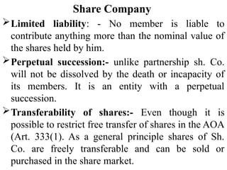 Share Company
Limited liability: - No member is liable to
contribute anything more than the nominal value of
the shares held by him.
Perpetual succession:- unlike partnership sh. Co.
will not be dissolved by the death or incapacity of
its members. It is an entity with a perpetual
succession.
Transferability of shares:- Even though it is
possible to restrict free transfer of shares in the AOA
(Art. 333(1). As a general principle shares of Sh.
Co. are freely transferable and can be sold or
purchased in the share market.
 