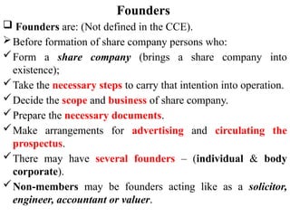 Founders
 Founders are: (Not defined in the CCE).
Before formation of share company persons who:
Form a share company (brings a share company into
existence);
Take the necessary steps to carry that intention into operation.
Decide the scope and business of share company.
Prepare the necessary documents.
Make arrangements for advertising and circulating the
prospectus.
There may have several founders – (individual & body
corporate).
Non-members may be founders acting like as a solicitor,
engineer, accountant or valuer.
 