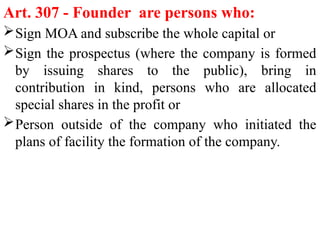 Art. 307 - Founder are persons who:
Sign MOA and subscribe the whole capital or
Sign the prospectus (where the company is formed
by issuing shares to the public), bring in
contribution in kind, persons who are allocated
special shares in the profit or
Person outside of the company who initiated the
plans of facility the formation of the company.
 