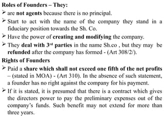 Roles of Founders – They:
 are not agents because there is no principal.
 Start to act with the name of the company they stand in a
fiduciary position towards the Sh. Co.
 Have the power of creating and modifying the company.
 They deal with 3rd
parties in the name Sh.co , but they may be
refunded after the company has formed - (Art 308/2/).
Rights of Founders
 Paid a share which shall not exceed one fifth of the net profits
– (stated in MOA) - (Art 310). In the absence of such statement,
a founder has no right against the company for his payment.
 If it is stated, it is presumed that there is a contract which gives
the directors power to pay the preliminary expenses out of the
company’s funds. Such benefit may not extend for more than
three years.
 