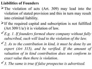 Liabilities of Founders
The violation of acts (Art. 309) may lead into the
violation of stated provision and this in turn may result
into criminal liability.
If the required capital and subscription is not fulfilled
(Art 309/1/a/) it is violation of law.
E.g. 1. If founders formed share company without fully
subscribed, such will lead to the violation of the law.
2. As to the contribution in kind, it must be done by an
expert (Art 315), and be verified. If the amount of
valuation of in kind contribution does not conform to
exact value then there is violation.
3. The same is true if false prospectus is advertised.
 