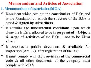 Memorandum and Articles of Association
1. Memorandum of association(MOA):
 Document which sets out the constitution of B.Os and
is the foundation on which the structure of the B.Os is
based & signed by subscribers.
 It contains the fundamental conditions upon which
alone the B.Os is allowed to be incorporated – Objects
& scope of activities of the B.Os – not to be Ultra
virus.
 It becomes a public document & available for
inspection (Art. 92), after registration of the B.O.
 It must comply with the provisions of the commercial
code & all other documents of the company must
comply with MOA.
 