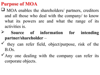 Purpose of MOA
 MOA enables the shareholders/ partners, creditors
and all those who deal with the company/ to know
what its powers are and what the range of its
activities is.
 Source of information for intending
partner/shareholder –
 they can refer field, object/purpose, risk of the
B.Os.
Any one dealing with the company can refer its
corporate objects.
 