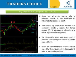 Buy ADANITRANS in Cash @ 38.5 SL 37 TGT 41
8th Jul, 2016
SEBI Registered – Research Analyst WWW.CHOICEINDIA.COM *Please Refer Disclaimer On Website
 Stock has witnessed strong rally in
previous month. It has breached its
intermediate resistance point.
 After strong up move stock entered into
corrective mode , recent fall halted
around 38.2% retracement of earlier rise
which is positive development.
 We can see change of polarity concept, as
previous resistance point turned out to be
support level.
 Based on aforementioned rational we can
expect further movement in stock upto 41
level in few trading session.
 