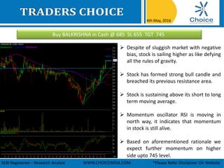 Buy BALKRISHNA in Cash @ 685 SL 655 TGT 745
4th May, 2016
SEBI Registered – Research Analyst WWW.CHOICEINDIA.COM *Please Refer Disclaimer On Website
 Despite of sluggish market with negative
bias, stock is sailing higher as like defying
all the rules of gravity.
 Stock has formed strong bull candle and
breached its previous resistance area.
 Stock is sustaining above its short to long
term moving average.
 Momentum oscillator RSI is moving in
north way, it indicates that momentum
in stock is still alive.
 Based on aforementioned rationale we
expect further momentum on higher
side upto 745 level.
 