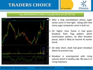 Buy BALRAMPUR CHINI in Cash@ 90 SL 87.20 TGT 96
14th Jan,2016
SEBI Registered – Research Analyst WWW.CHOICEINDIA.COM *Please Refer Disclaimer On Website
 After a long consolidation phase, sugar
sector came in lime light. Along with that
many sugar companies came in bull run.
 On higher time frame it had given
breakout from Flag pattern which
continuation pattern. So after breather
pause, stock is likely to resume its earlier
trend.
 On daily chart, stock had given breakout
above its previous top.
 Breakout is accompanied with rising
volume which is healthy side. RSI also is in
rising trajectory.
 