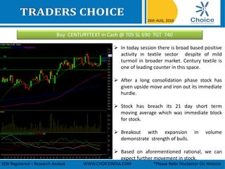Buy CENTURYTEXT in Cash @ 705 SL 690 TGT 740
26th AUG, 2016
SEBI Registered – Research Analyst WWW.CHOICEINDIA.COM *Please Refer Disclaimer On Website
 In today session there is broad based positive
activity in textile sector despite of mild
turmoil in broader market. Century textile is
one of leading counter in this space.
 After a long consolidation phase stock has
given upside move and iron out its immediate
hurdle.
 Stock has breach its 21 day short term
moving average which was immediate block
for stock.
 Breakout with expansion in volume
demonstrate strength of bulls.
 Based on aforementioned rational, we can
expect further movement in stock.
 