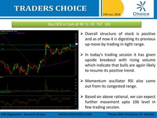 Buy DCB in Cash @ 98 SL 95 TGT 106
15th Jun, 2016
SEBI Registered – Research Analyst WWW.CHOICEINDIA.COM *Please Refer Disclaimer On Website
 Overall structure of stock is positive
and as of now it is digesting its previous
up move by trading in tight range.
 In today’s trading session it has given
upside breakout with rising volume
which indicate that bulls are again likely
to resume its positive trend.
 Momentum oscillator RSI also came
out from its congested range.
 Based on above rational, we can expect
further movement upto 106 level in
few trading session.
 