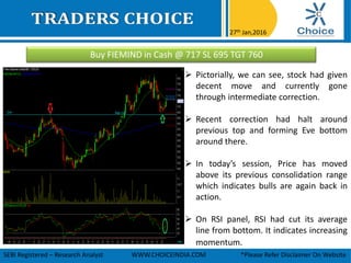 Buy FIEMIND in Cash @ 717 SL 695 TGT 760
27th Jan,2016
SEBI Registered – Research Analyst WWW.CHOICEINDIA.COM *Please Refer Disclaimer On Website
 Pictorially, we can see, stock had given
decent move and currently gone
through intermediate correction.
 Recent correction had halt around
previous top and forming Eve bottom
around there.
 In today’s session, Price has moved
above its previous consolidation range
which indicates bulls are again back in
action.
 On RSI panel, RSI had cut its average
line from bottom. It indicates increasing
momentum.
 