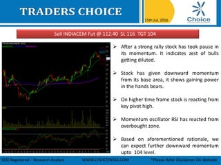 Sell INDIACEM Fut @ 112.40 SL 116 TGT 104
15th Jul, 2016
SEBI Registered – Research Analyst WWW.CHOICEINDIA.COM *Please Refer Disclaimer On Website
 After a strong rally stock has took pause in
its momentum. It indicates zest of bulls
getting diluted.
 Stock has given downward momentum
from its base area, it shows gaining power
in the hands bears.
 On higher time frame stock is reacting from
key pivot high.
 Momentum oscillator RSI has reacted from
overbought zone.
 Based on aforementioned rationale, we
can expect further downward momentum
upto 104 level.
 