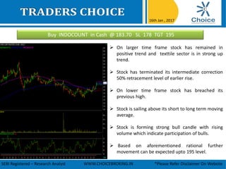 Buy INDOCOUNT in Cash @ 183.70 SL 178 TGT 195
16th Jan , 2017
SEBI Registered – Research Analyst WWW.CHOICEBROKING.IN *Please Refer Disclaimer On Website
 On larger time frame stock has remained in
positive trend and texttile sector is in strong up
trend.
 Stock has terminated its intermediate correction
50% retracement level of earlier rise.
 On lower time frame stock has breached its
previous high.
 Stock is sailing above its short to long term moving
average.
 Stock is forming strong bull candle with rising
volume which indicate participation of bulls.
 Based on aforementioned rational further
movement can be expected upto 195 level.
 