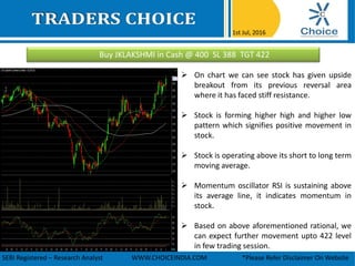 Buy JKLAKSHMI in Cash @ 400 SL 388 TGT 422
1st Jul, 2016
SEBI Registered – Research Analyst WWW.CHOICEINDIA.COM *Please Refer Disclaimer On Website
 On chart we can see stock has given upside
breakout from its previous reversal area
where it has faced stiff resistance.
 Stock is forming higher high and higher low
pattern which signifies positive movement in
stock.
 Stock is operating above its short to long term
moving average.
 Momentum oscillator RSI is sustaining above
its average line, it indicates momentum in
stock.
 Based on above aforementioned rational, we
can expect further movement upto 422 level
in few trading session.
 