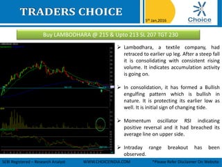 Buy LAMBODHARA @ 215 & Upto 213 SL 207 TGT 230
5th Jan,2016
SEBI Registered – Research Analyst WWW.CHOICEINDIA.COM *Please Refer Disclaimer On Website
 Lambodhara, a textile company, had
retraced to earlier up leg. After a steep fall
it is consolidating with consistent rising
volume. It indicates accumulation activity
is going on.
 In consolidation, it has formed a Bullish
engulfing pattern which is bullish in
nature. It is protecting its earlier low as
well. It is initial sign of changing tide.
 Momentum oscillator RSI indicating
positive reversal and it had breached its
average line on upper side.
 Intraday range breakout has been
observed.
 
