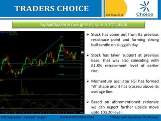 Buy MAGMAFIN in Cash @ 95.65 SL 91.9 TGT 103.20
2nd May, 2016
SEBI Registered – Research Analyst WWW.CHOICEINDIA.COM *Please Refer Disclaimer On Website
 Stock has come out from its previous
resistnace point and forming strong
bull candle on sluggish day.
 Stock has taken support at previous
base, that was also coinciding with
61.8% retracement level of earlier
rise.
 Momentum oscillator RSI has formed
‘W’ shape and it has crossed above its
average line.
 Based on aforementioned rationale
we can expect further upside move
upto 103.20 level.
 