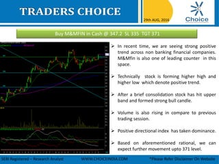 Buy M&MFIN in Cash @ 347.2 SL 335 TGT 371
29th AUG, 2016
SEBI Registered – Research Analyst WWW.CHOICEINDIA.COM *Please Refer Disclaimer On Website
 In recent time, we are seeing strong positive
trend across non banking financial companies.
M&Mfin is also one of leading counter in this
space.
 Technically stock is forming higher high and
higher low which denote positive trend.
 After a brief consolidation stock has hit upper
band and formed strong bull candle.
 Volume is also rising in compare to previous
trading session.
 Positive directional index has taken dominance.
 Based on aforementioned rational, we can
expect further movement upto 371 level.
 