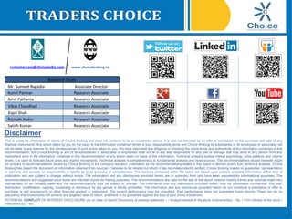 www.choicebroking.incustomercare@choiceindia.com
Research Team
Mr. Sumeet Bagadia Associate Director
Kunal Parmar Research Associate
Amit Pathania Research Associate
Vikas Chaudhari Research Associate
Kapil Shah Research Associate
Rajnath Yadav Research Associate
Satish Kumar Research Associate
Disclaimer
This is solely for information of clients of Choice Broking and does not construe to be an investment advice. It is also not intended as an offer or solicitation for the purchase and sale of any
financial instruments. Any action taken by you on the basis of the information contained herein is your responsibility alone and Choice Broking its subsidiaries or its employees or associates will
not be liable in any manner for the consequences of such action taken by you. We have exercised due diligence in checking the correctness and authenticity of the information contained in this
recommendation, but Choice Broking or any of its subsidiaries or associates or employees shall not be in any way responsible for any loss or damage that may arise to any person from any
inadvertent error in the information contained in this recommendation or any action taken on basis of this information. Technical analysis studies market psychology, price patterns and volume
levels. It is used to forecast future price and market movements. Technical analysis is complementary to fundamental analysis and news sources. The recommendations issued herewith might
be contrary to recommendations issued by Choice Broking in the company research undertaken as the recommendations stated in this report is derived purely from technical analysis. Choice
Broking has based this document on information obtained from sources it believes to be reliable but which it has not independently verified; Choice Broking makes no guarantee, representation
or warranty and accepts no responsibility or liability as to its accuracy or completeness. The opinions contained within the report are based upon publicly available information at the time of
publication and are subject to change without notice. The information and any disclosures provided herein are in summary form and have been prepared for informational purposes. The
recommendations and suggested price levels are intended purely for trading purposes. The recommendations are valid for the day of the report however trading trends and volumes might vary
substantially on an intraday basis and the recommendations may be subject to change. The information and any disclosures provided herein may be considered confidential. Any use,
distribution, modification, copying, forwarding or disclosure by any person is strictly prohibited. The information and any disclosures provided herein do not constitute a solicitation or offer to
purchase or sell any security or other financial product or instrument. The current performance may be unaudited. Past performance does not guarantee future returns. There can be no
assurance that investments will achieve any targeted rates of return, and there is no guarantee against the loss of your entire investment.
POTENTIAL CONFLICT OF INTEREST DISCLOSURE (as on date of report) Disclosure of interest statement – • Analyst interest of the stock /Instrument(s): - No. • Firm interest of the stock /
Instrument (s): - No.
Kapil Shah
Digitally signed by Kapil Shah
DN: cn=Kapil Shah, o=Choice Equity Pvt Ltd,
ou=Research Team,
email=kapil.shah@choiceindia.com, c=US
Date: 2016.10.25 15:08:50 +05'30'
 