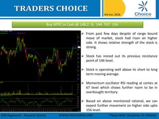 Buy NTPC in Cash @ 148.2 SL 144 TGT 156
3rd Jun, 2016
SEBI Registered – Research Analyst WWW.CHOICEINDIA.COM *Please Refer Disclaimer On Website
 From past few days despite of range bound
move of market, stock had risen on higher
side. It shows relative strength of the stock is
strong.
 Stock has ironed out its previous resistance
point of 146 level.
 Stock is operating well above its short to long
term moving average.
 Momentum oscillator RSI reading at comes at
67 level which shows further room to be in
overbought territory.
 Based on above mentioned rational, we can
expect further movement on higher side upto
156 level.
 